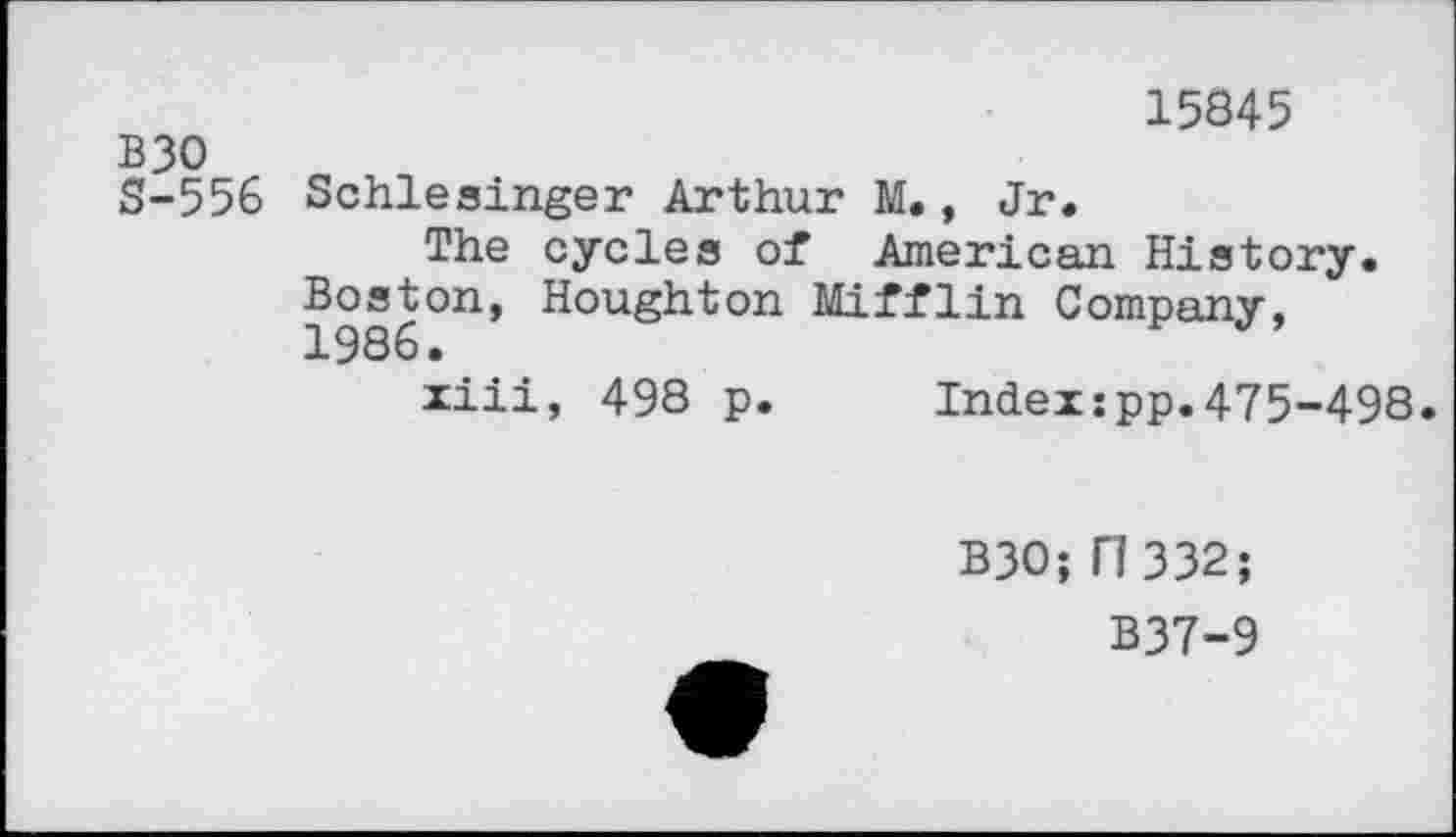 ﻿15845
B30
S-556 Schlesinger Arthur M., Jr.
The cycles of American History. Boston, Houghton Mifflin Company,
ziii, 498 p. Indexxpp.475-498.
B30; 17 332;
B37-9